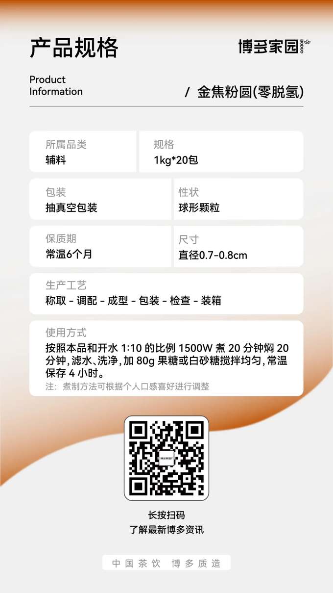产品规格：博多家园金焦粉圆 (零脱氢)



产品信息：



产品名称： 博多家园金焦粉圆 (零脱氢)

规格： 1kg/袋

保质期： 常温 6 个月

所属品类： 辅料

包装： 抽真空包装

性状： 球形颗粒

尺寸： 直径 0.7-0.8cm

生产工艺： 称取 → 调配 → 成型 → 包装 → 检查 → 装箱

使用方式： 按照本品和开水 1:10 的比例，使用 1500W 功率煮 20 分钟，焖 20 分钟，滤水、洗净后加入 80g 果糖或白砂糖搅拌均匀，常温保存 4 小时。

注： 煮制方法可根据个人口感喜好进行调整。