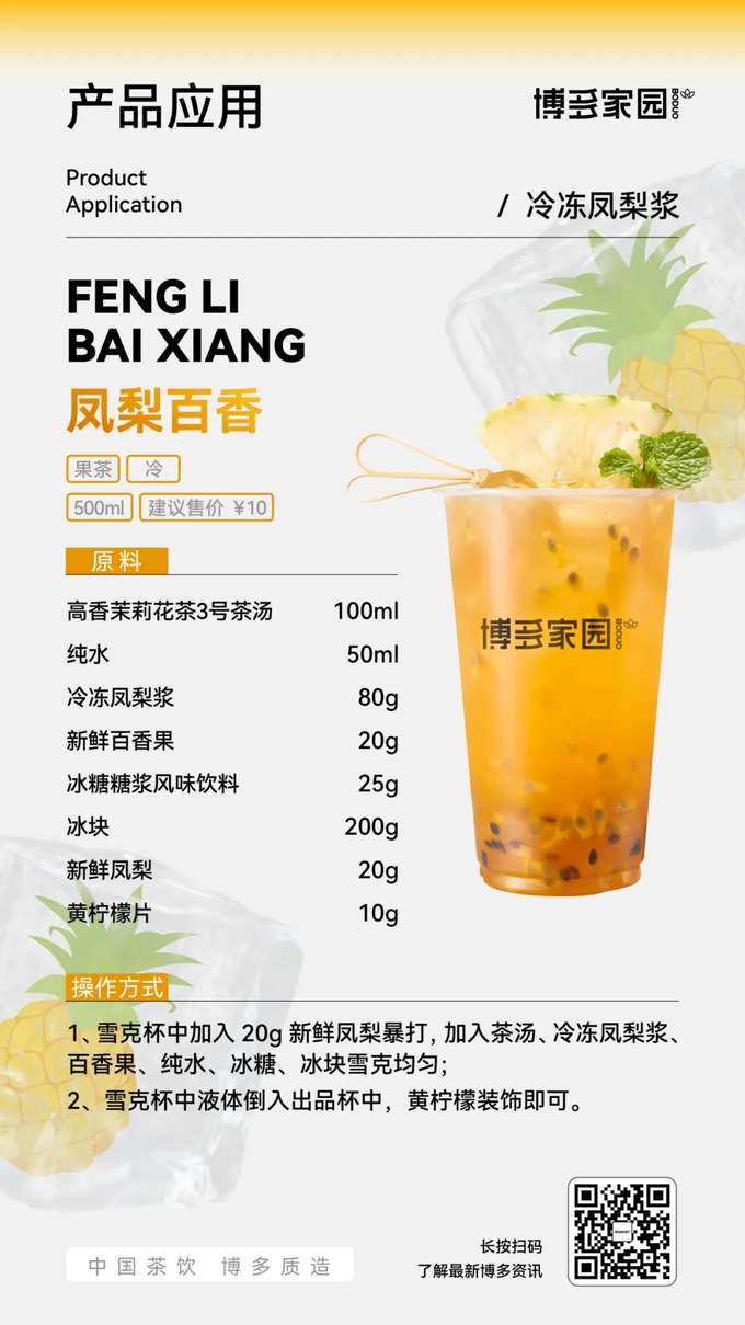 产品应用：凤梨百香果茶 (博多家园)

产品： 博多家园冷冻凤梨浆；新鲜百香果 (20g)；博多家园高香茉莉花茶3号茶汤 (100ml)；纯水 (50ml)；博多家园冰糖糖浆风味饮料 (25g)；新鲜凤梨 (20g)；黄柠檬片 (10g)。

原料： 新鲜凤梨 20g，博多家园高香茉莉花茶3号茶汤 100ml，博多家园冷冻凤梨浆 80g，新鲜百香果 20g，纯水 50ml，博多家园冰糖糖浆风味饮料 25g，冰块 200g，黄柠檬片 10g。

操作方式：

在雪克杯中加入 20g 新鲜凤梨，捣压出汁。
加入博多家园高香茉莉花茶3号茶汤、博多家园冷冻凤梨浆、新鲜百香果、纯水、博多家园冰糖糖浆风味饮料和冰块，雪克均匀。
将雪克杯中的液体倒入出品杯中，用黄柠檬片装饰即可。