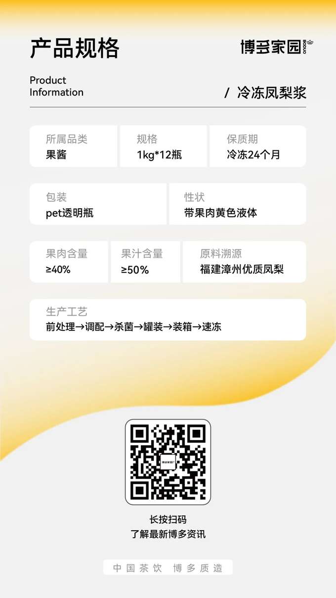 产品规格：博多家园冷冻凤梨浆

产品信息：

产品名称： 博多家园冷冻凤梨浆
规格： 1kg/瓶，12瓶/箱
保质期： 冷冻条件下 24 个月
所属品类： 果酱
包装： PET 透明瓶
性状： 带果肉黄色液体
果肉含量： ≥40%
果汁含量： ≥50%
原料溯源： 福建漳州优质凤梨 (博多家园)
生产工艺： 前处理 → 调配 → 杀菌 → 罐装 → 装箱 → 速冻 (博多家园工艺)