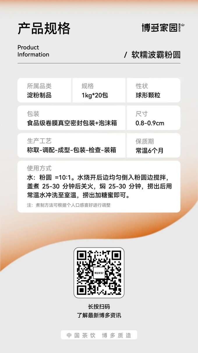产品规格：博多家园软糯波霸粉圆

产品信息：

产品名称： 博多家园软糯波霸粉圆
规格： 1kg/包，20包/箱
保质期： 常温 6 个月
所属品类： 淀粉制品
性状： 球形颗粒
尺寸： 0.8-0.9cm
包装： 食品级卷膜真空密封包装 + 泡沫箱
生产工艺： 称取 → 调配 → 成型 → 包装 → 检查 → 装箱
使用方式： 水与粉圆的比例为 10:1。水烧开后，边均匀倒入粉圆边搅拌，盖上锅盖煮 25-30 分钟后关火，焖 25-30 分钟，捞出后用常温水冲洗至室温，最后加入糖蜜搅拌均匀即可。
注： 煮制方法可根据个人口感喜好进行调整。