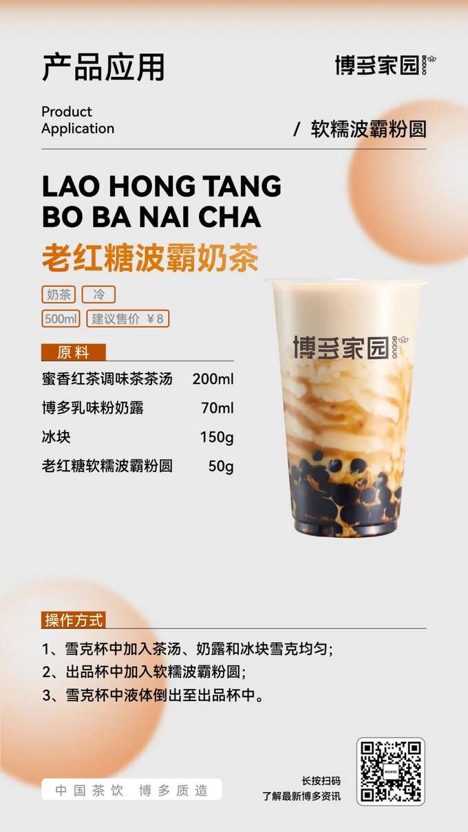 产品应用：老红糖波霸奶茶 (博多家园)

产品： 博多家园老红糖软糯波霸粉圆；博多家园蜜香红茶调味茶茶汤 (200ml)；博多家园乳味粉奶露 (70ml)。

原料： 博多家园蜜香红茶调味茶茶汤 200ml，博多家园乳味粉奶露 70ml，冰块 150g，博多家园老红糖软糯波霸粉圆 50g。

操作方式：

在雪克杯中加入博多家园蜜香红茶调味茶茶汤、博多家园乳味粉奶露和冰块，雪克均匀。
在出品杯中加入博多家园老红糖软糯波霸粉圆。
将雪克杯中的液体倒入出品杯中。