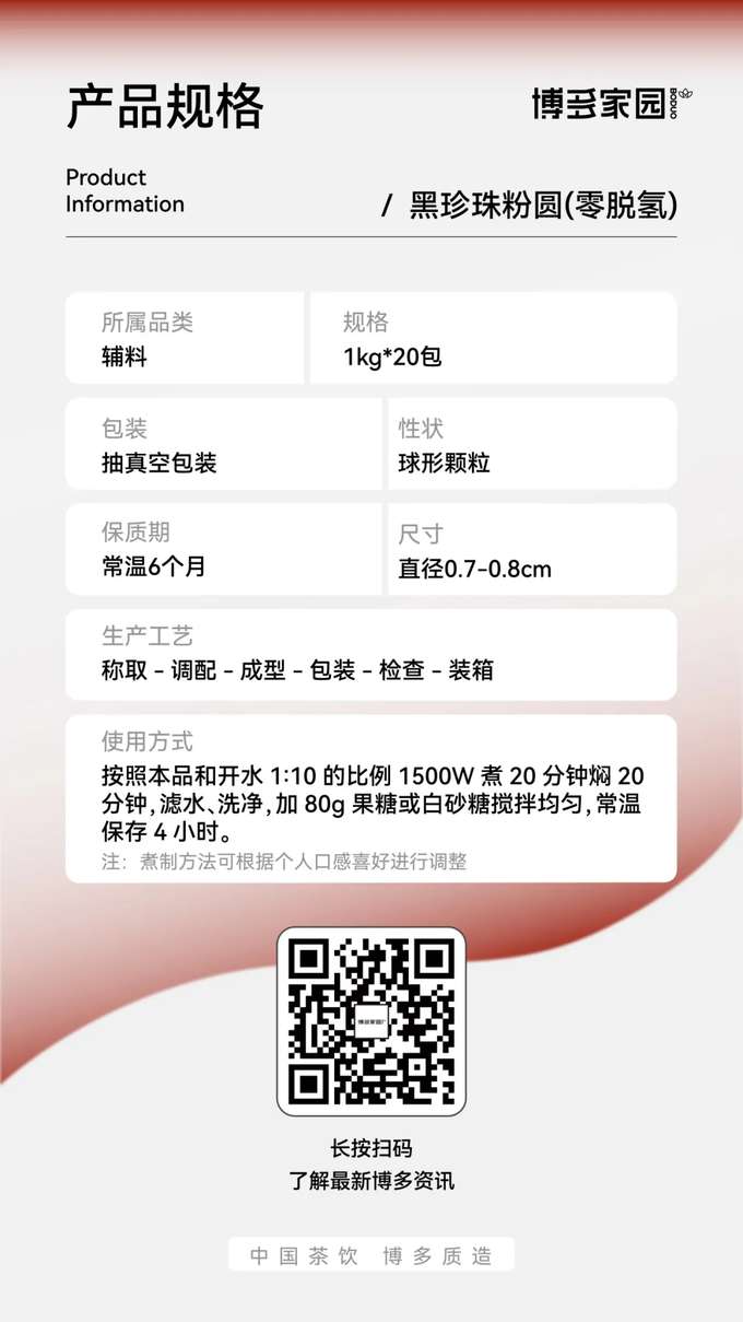 产品规格：博多家园黑珍珠粉圆 (零脱氢)

产品信息：

产品名称： 博多家园黑珍珠粉圆 (零脱氢)
规格： 1kg/包，20包/箱
保质期： 常温 6 个月
所属品类： 辅料
包装： 抽真空包装
性状： 球形颗粒
尺寸： 直径 0.7-0.8cm
生产工艺： 称取 → 调配 → 成型 → 包装 → 检查 → 装箱
使用方式： 按照本品和开水 1:10 的比例，使用 1500W 功率煮 20 分钟，焖 20 分钟，滤水、洗净后加入 80g 果糖或白砂糖搅拌均匀，常温保存 4 小时。
注： 煮制方法可根据个人口感喜好进行调整。