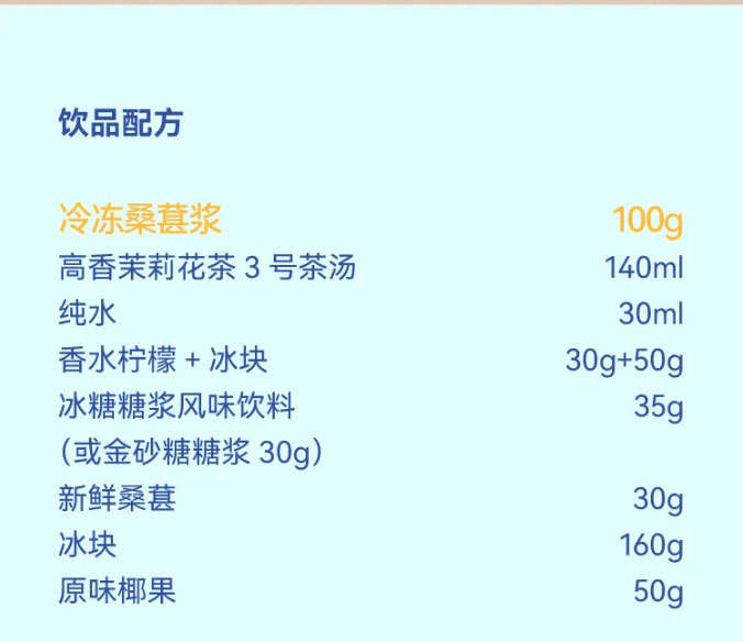饮品配方：冷冻桑葚浆：100g高香茉莉花茶 3 号茶汤：140ml纯水：30ml香水柠檬 + 冰块：30g + 50g冰糖糖浆：35g (或金砂糖糖浆：30g)新鲜桑葚：30g冰块：160g原味椰果：50g
