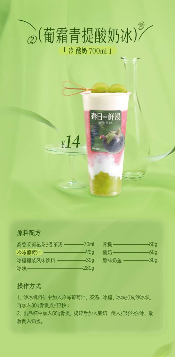 葡霜青提酸奶冰

「冷酸奶 700ml 」

原料配方

高香茉莉花茶3号茶汤：80g
青提：70ml
酸奶：60g
冷冻葡萄汁：90g
冰糖糖浆风味饮料：30g
原味奶盖：30g
冰块：280g
操作方式

将冷冻葡萄汁、茶汤、冰糖和冰块加入沙冰机料缸中，打成沙冰状，再加入30g青提，点打3秒。
在出品杯中加入50g青提，捣碎后加入酸奶，倒入打好的沙冰，最后倒入奶盖。