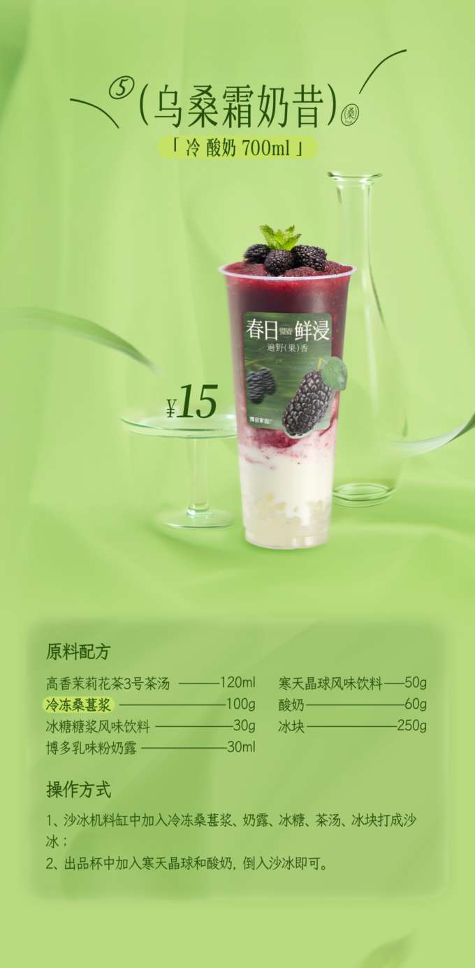 乌桑霜奶昔

「 冷酸奶 700ml 」

原料配方

高香茉莉花茶3号茶汤：120ml
寒天晶球风味饮料：50g
冷冻桑葚浆：60g
酸奶：100g
冰糖糖浆风味饮料：250g
冰块：30g
博多乳味粉奶露：30ml
操作方式

将冷冻桑葚浆、奶露、冰糖、茶汤和冰块加入沙冰机料缸中，打成沙冰。
在出品杯中加入寒天晶球和酸奶，然后倒入打好的沙冰即可。