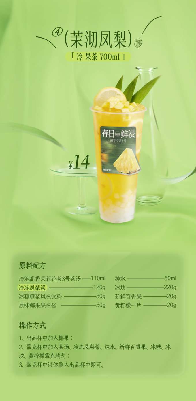 茉沏凤梨

「冷果茶 700ml 」

原料配方

冷泡高香茉莉花茶3号茶汤：110ml
纯水：50ml
冰块：120g
冷冻凤梨浆：220g
冰糖糖浆风味饮料：30g
新鲜百香果：20g
原味椰果：50g
果味酱：20g
黄柠檬：一片
操作方式

在出品杯中加入椰果。
在雪克杯中加入茶汤、冷冻凤梨浆、纯水、新鲜百香果、冰糖、冰块和黄柠檬，雪克均匀。
将雪克杯中的液体倒入出品杯中即可。